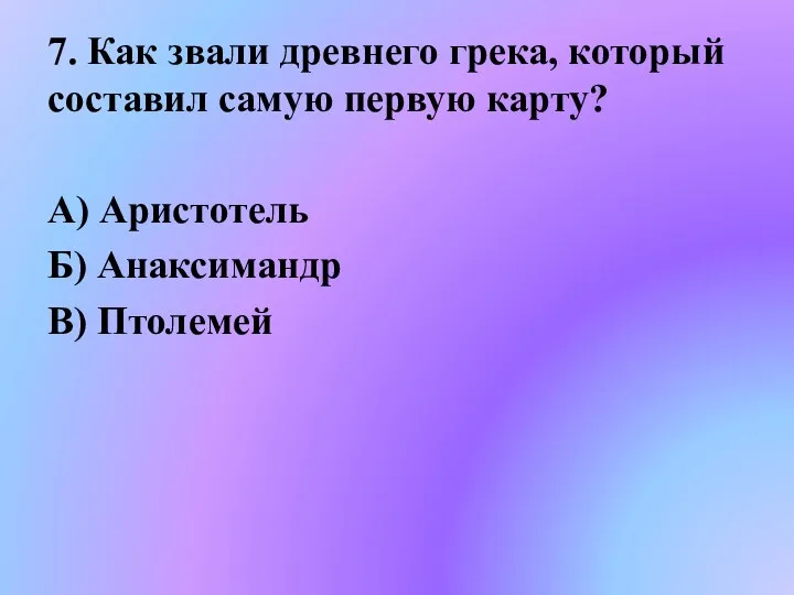 7. Как звали древнего грека, который составил самую первую карту? А) Аристотель Б) Анаксимандр В) Птолемей