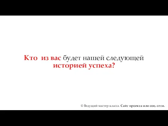 Кто из вас будет нашей следующей историей успеха? © Ведущий мастер-класса. Сайт проекта или соц. сети.