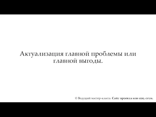 Актуализация главной проблемы или главной выгоды. © Ведущий мастер-класса. Сайт проекта или соц. сети.