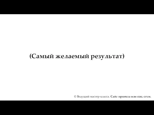 (Самый желаемый результат) © Ведущий мастер-класса. Сайт проекта или соц. сети.