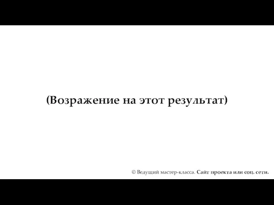 (Возражение на этот результат) © Ведущий мастер-класса. Сайт проекта или соц. сети.