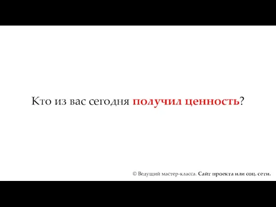 Кто из вас сегодня получил ценность? © Ведущий мастер-класса. Сайт проекта или соц. сети.