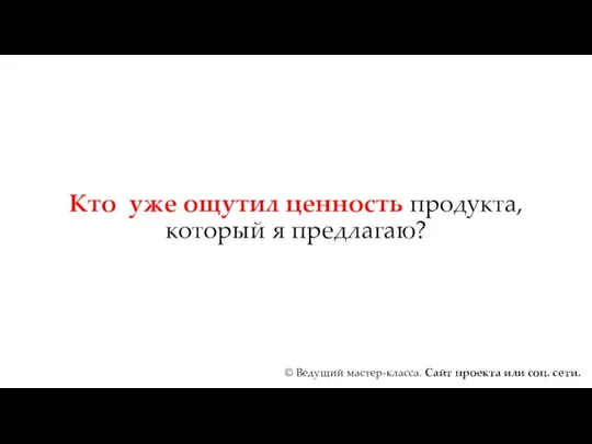 Кто уже ощутил ценность продукта, который я предлагаю? © Ведущий мастер-класса. Сайт проекта или соц. сети.