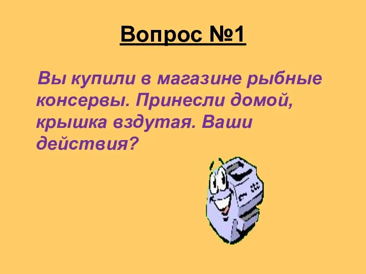 Вопрос №1 Вы купили в магазине рыбные консервы. Принесли домой, крышка вздутая. Ваши действия?