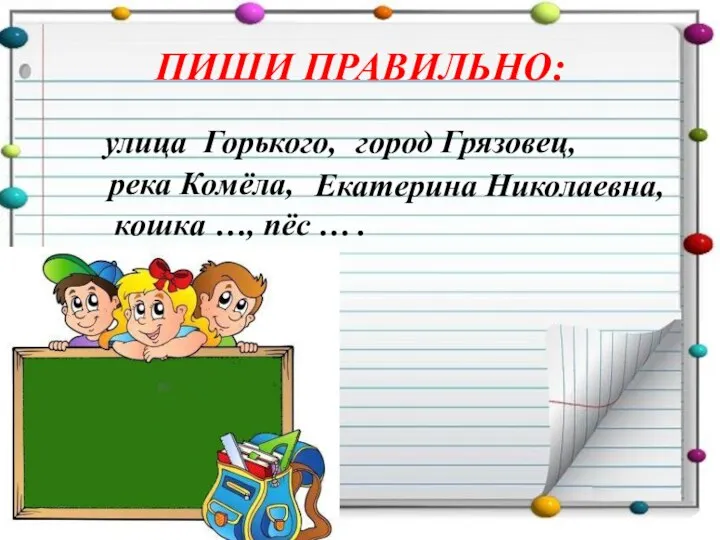 ПИШИ ПРАВИЛЬНО: улица Горького, город Грязовец, река Комёла, Екатерина Николаевна, кошка …, пёс … .