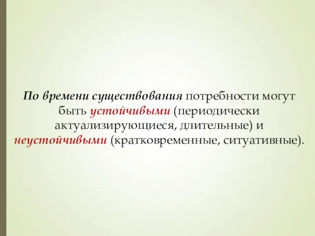 По времени существования потребности могут быть устойчивыми (периодически актуализирующиеся, длительные) и неустойчивыми (кратковременные, ситуативные).