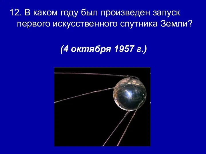 12. В каком году был произведен запуск первого искусственного спутника Земли? (4 октября 1957 г.)