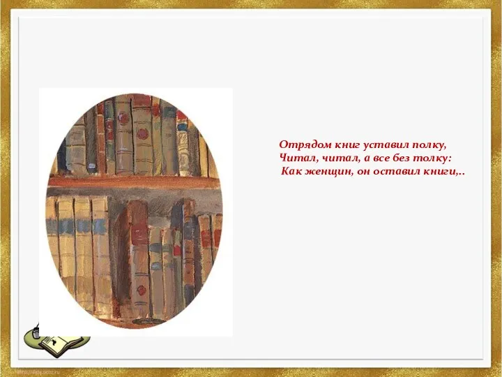 Отрядом книг уставил полку, Читал, читал, а все без толку: Как женщин, он оставил книги,..