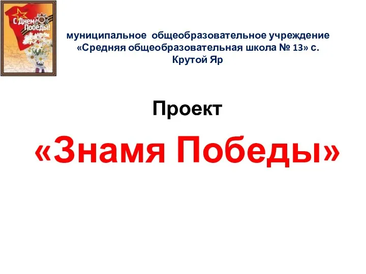 муниципальное общеобразовательное учреждение «Средняя общеобразовательная школа № 13» с.Крутой Яр Проект «Знамя Победы»