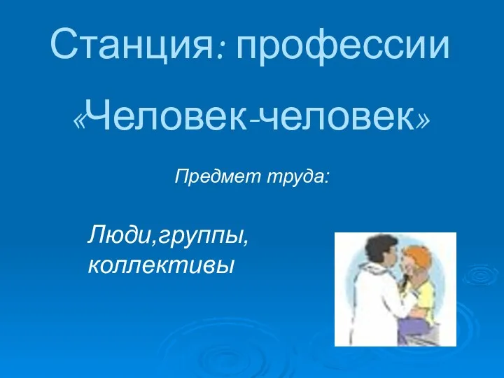 Станция: профессии «Человек-человек» Предмет труда: Люди,группы, коллективы