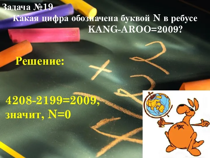 Задача №19 Какая цифра обозначена буквой N в ребусе KANG-AROO=2009? 4208-2199=2009, значит, N=0 Решение: