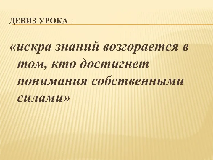 Девиз урока : «искра знаний возгорается в том, кто достигнет понимания собственными силами»