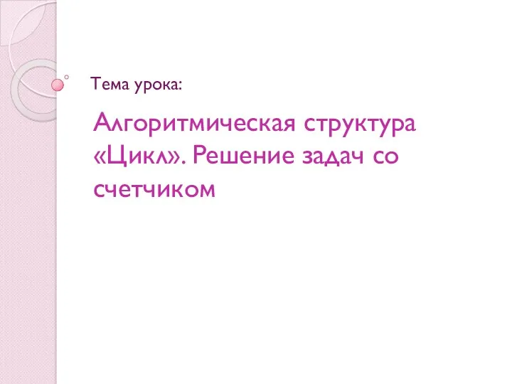 Алгоритмическая структура «Цикл». Решение задач со счетчиком Тема урока: