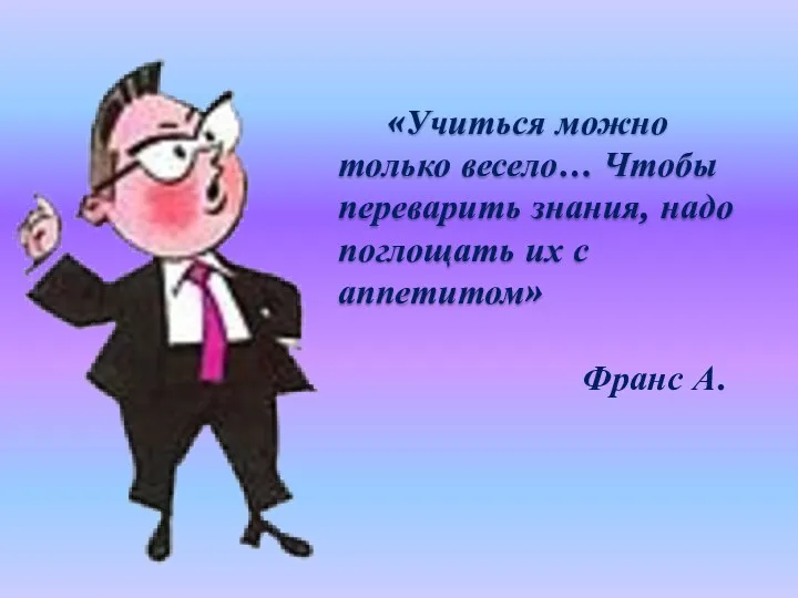 «Учиться можно только весело… Чтобы переварить знания, надо поглощать их с аппетитом» Франс А.