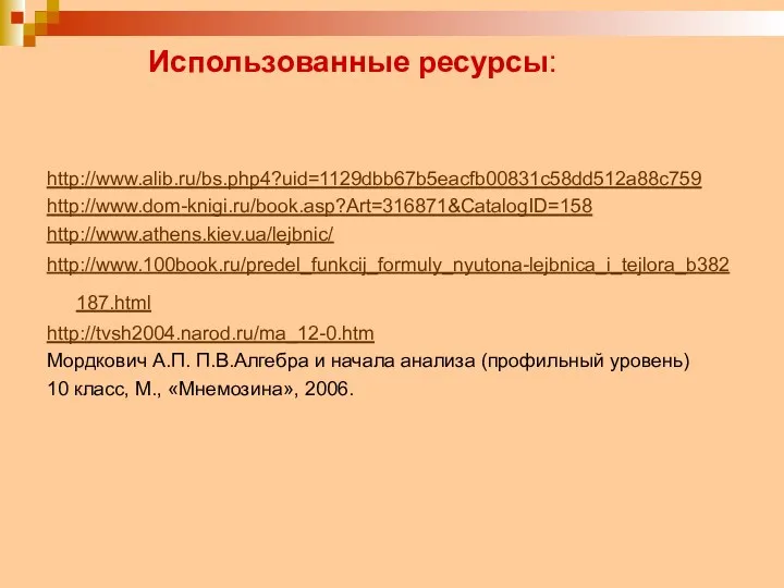 Использованные ресурсы: http://www.alib.ru/bs.php4?uid=1129dbb67b5eacfb00831c58dd512a88c759 http://www.dom-knigi.ru/book.asp?Art=316871&CatalogID=158 http://www.athens.kiev.ua/lejbnic/ http://www.100book.ru/predel_funkcij_formuly_nyutona-lejbnica_i_tejlora_b382187.html http://tvsh2004.narod.ru/ma_12-0.htm Мордкович А.П. П.В.Алгебра и начала анализа