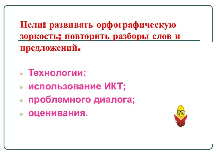 Цели: развивать орфографическую зоркость; повторить разборы слов и предложений. Технологии: использование ИКТ; проблемного диалога; оценивания.