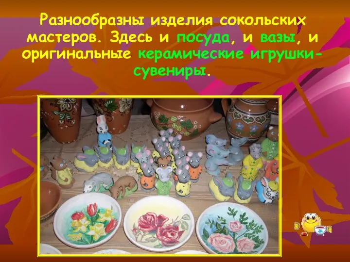 Разнообразны изделия сокольских мастеров. Здесь и посуда, и вазы, и оригинальные керамические игрушки-сувениры.