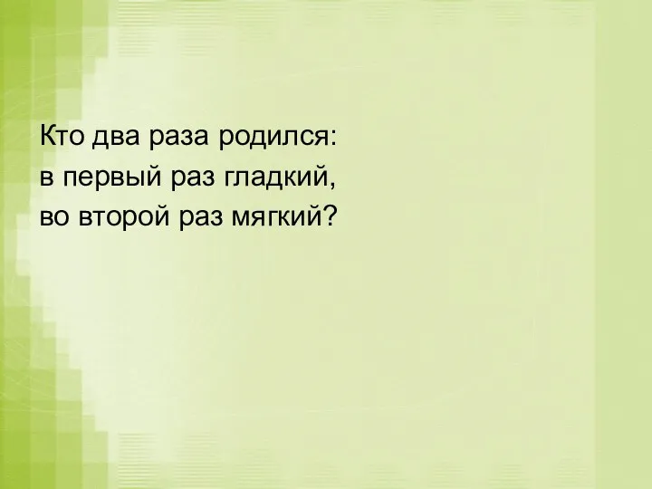 Кто два раза родился: в первый раз гладкий, во второй раз мягкий?