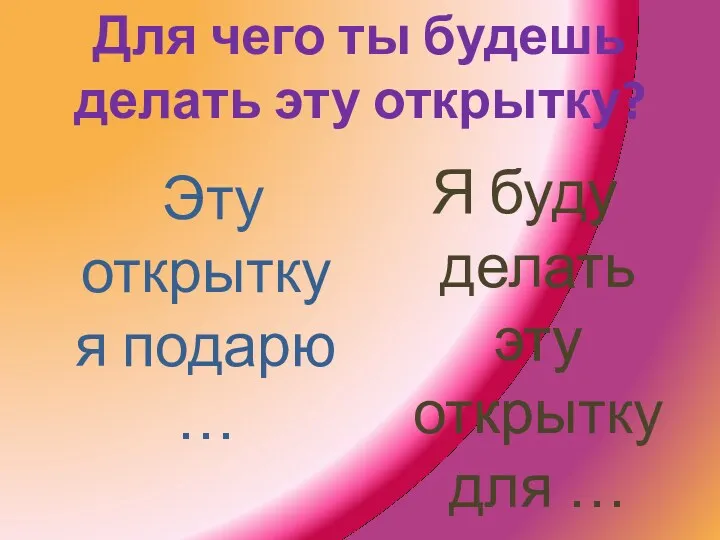 Для чего ты будешь делать эту открытку? Эту открытку я подарю … Я