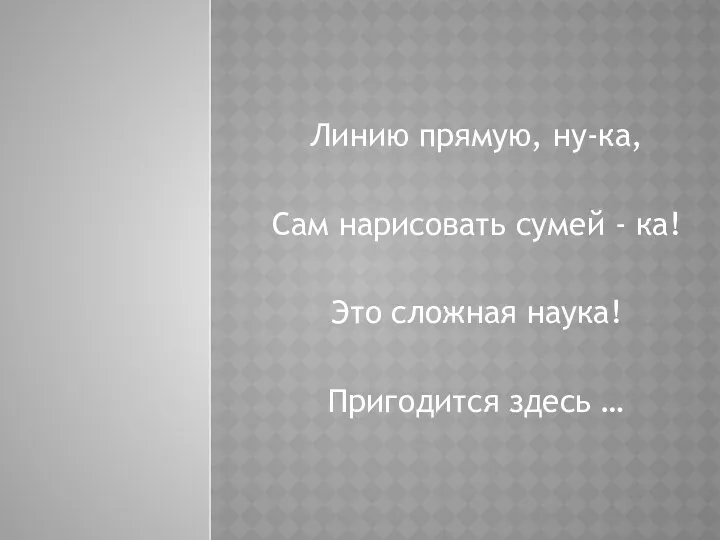 Линию прямую, ну-ка, Сам нарисовать сумей - ка! Это сложная наука! Пригодится здесь …