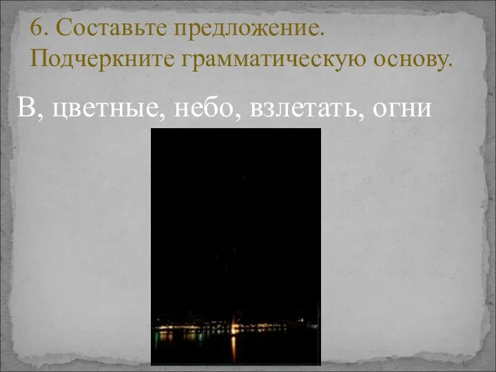 В, цветные, небо, взлетать, огни 6. Составьте предложение. Подчеркните грамматическую основу.