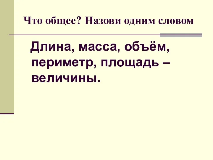 Что общее? Назови одним словом Длина, масса, объём, периметр, площадь – величины.