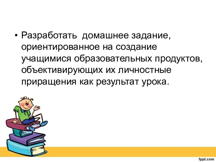 Разработать домашнее задание, ориентированное на создание учащимися образовательных продуктов, объективирующих их личностные приращения как результат урока.