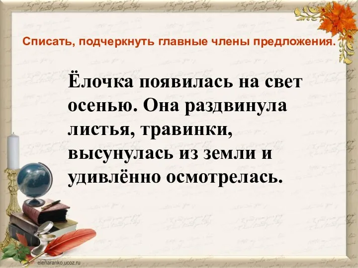 Списать, подчеркнуть главные члены предложения. Ёлочка появилась на свет осенью.