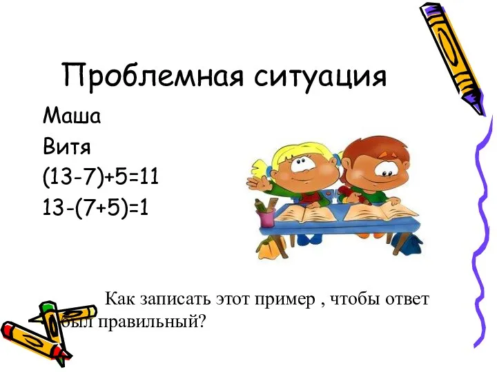 Проблемная ситуация Маша Витя (13-7)+5=11 13-(7+5)=1 Как записать этот пример , чтобы ответ был правильный?