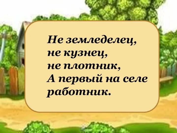 Не земледелец, не кузнец, не плотник, А первый на селе работник.