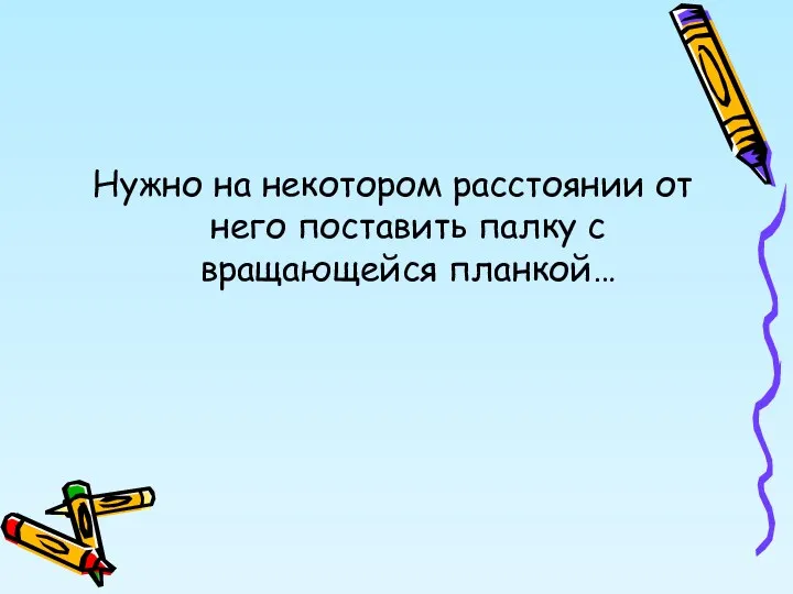 Нужно на некотором расстоянии от него поставить палку с вращающейся планкой…