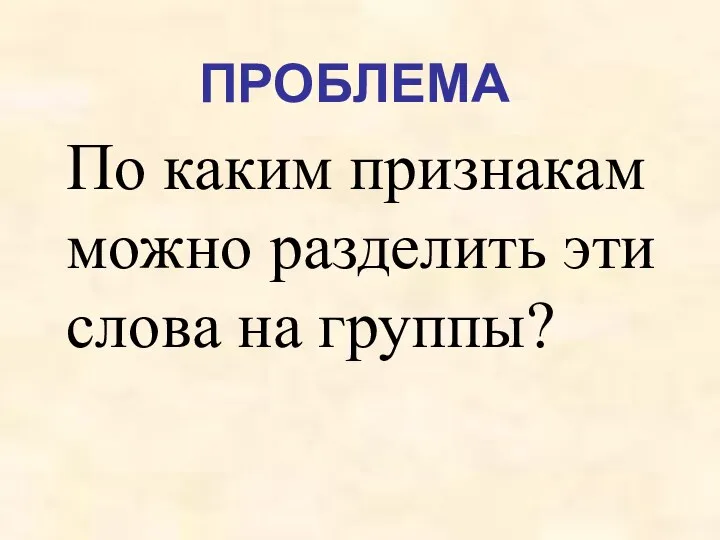 ПРОБЛЕМА По каким признакам можно разделить эти слова на группы?