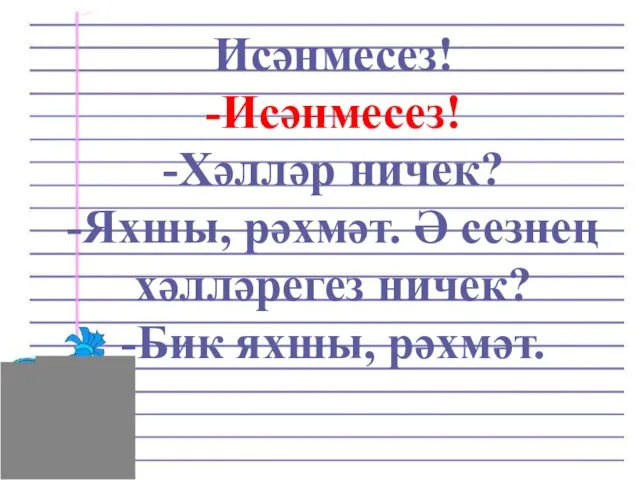 Исәнмесез! -Исәнмесез! -Хәлләр ничек? -Яхшы, рәхмәт. Ә сезнең хәлләрегез ничек? -Бик яхшы, рәхмәт.