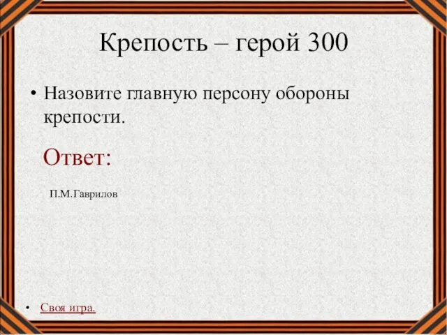 Крепость – герой 300 Назовите главную персону обороны крепости. Своя игра. П.М.Гаврилов Ответ: