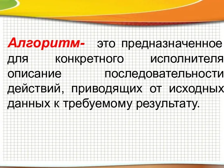 Алгоритм- это предназначенное для конкретного исполнителя описание последовательности действий, приводящих от исходных данных к требуемому результату.