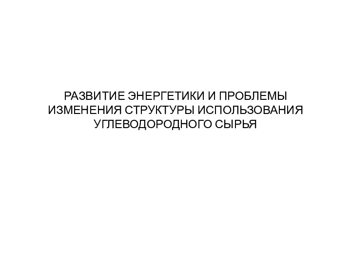 РАЗВИТИЕ ЭНЕРГЕТИКИ И ПРОБЛЕМЫ ИЗМЕНЕНИЯ СТРУКТУРЫ ИСПОЛЬЗОВАНИЯ УГЛЕВОДОРОДНОГО СЫРЬЯ