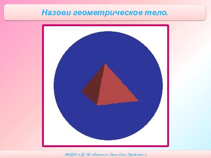 МКДОУ «ДС ОВ «Белочка» г.Тарко-Сале, Пуровский р-н Назови геометрическое тело.