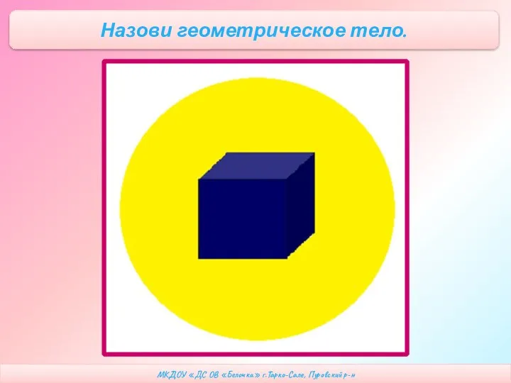 МКДОУ «ДС ОВ «Белочка» г.Тарко-Сале, Пуровский р-н Назови геометрическое тело.