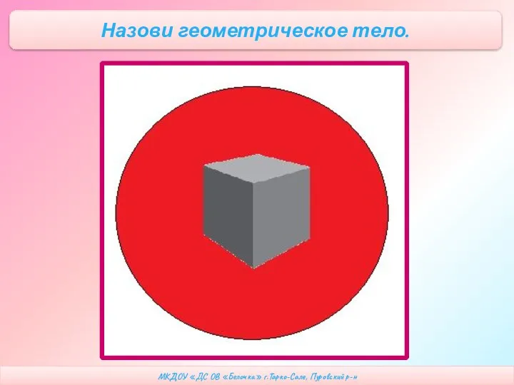 МКДОУ «ДС ОВ «Белочка» г.Тарко-Сале, Пуровский р-н Назови геометрическое тело.