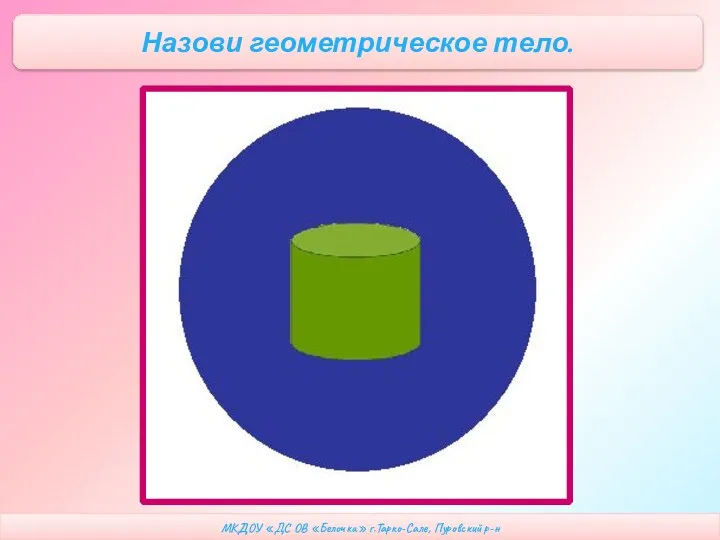 МКДОУ «ДС ОВ «Белочка» г.Тарко-Сале, Пуровский р-н Назови геометрическое тело.