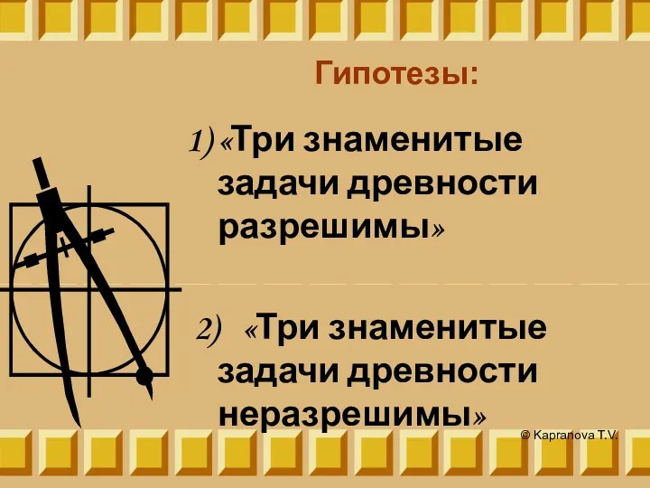 Гипотезы: «Три знаменитые задачи древности разрешимы» 2) «Три знаменитые задачи древности неразрешимы» © Kapranova T.V.