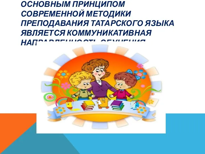 Основным принципом современной методики преподавания татарского языка является коммуникативная направленность обучения