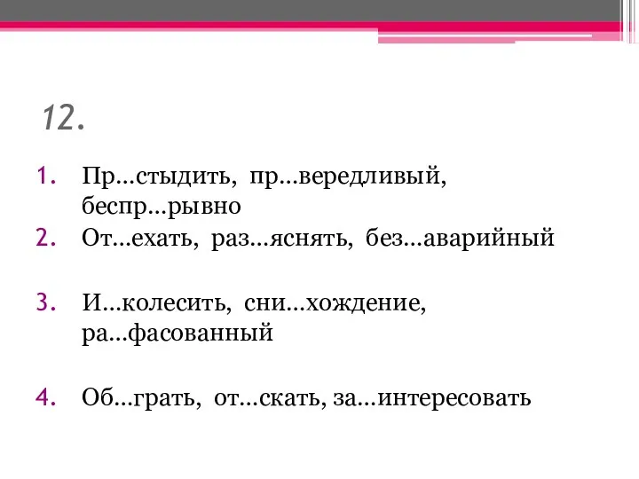 12. Пр…стыдить, пр…вередливый, беспр…рывно От…ехать, раз…яснять, без…аварийный И…колесить, сни…хождение, ра…фасованный Об…грать, от…скать, за…интересовать