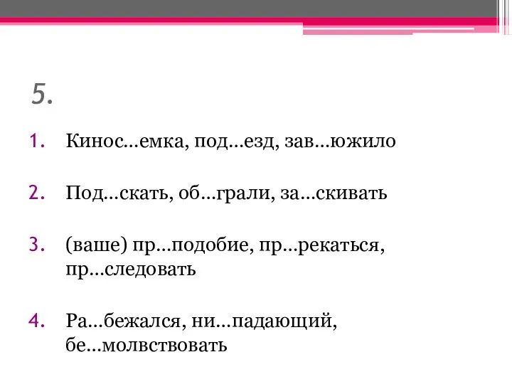 5. Кинос…емка, под…езд, зав…южило Под…скать, об…грали, за…скивать (ваше) пр…подобие, пр…рекаться, пр…следовать Ра…бежался, ни…падающий, бе…молвствовать