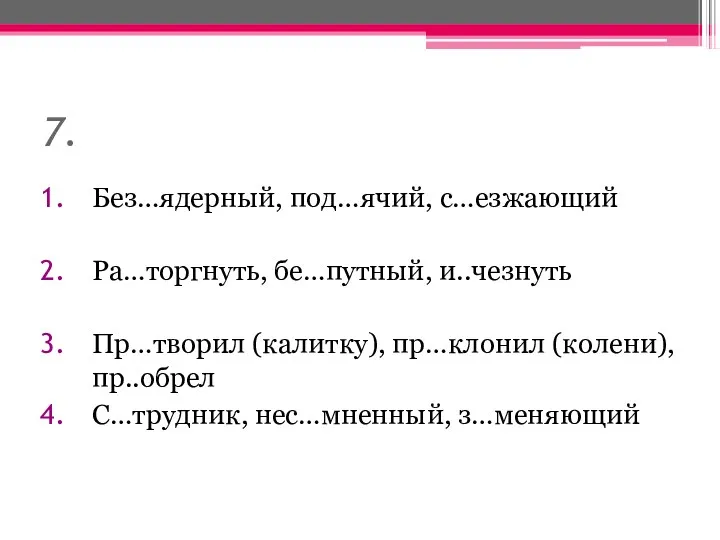 7. Без…ядерный, под…ячий, с…езжающий Ра…торгнуть, бе…путный, и..чезнуть Пр…творил (калитку), пр…клонил (колени), пр..обрел С…трудник, нес…мненный, з…меняющий