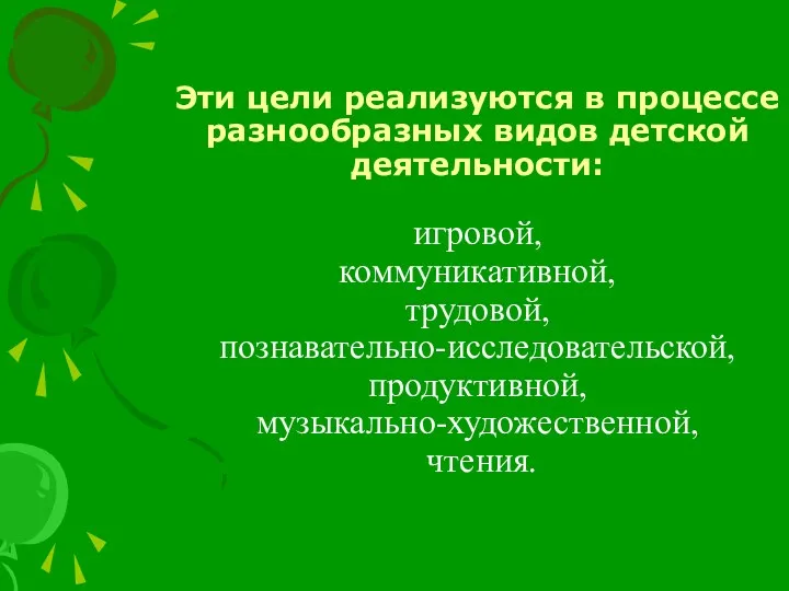 Эти цели реализуются в процессе разнообразных видов детской деятельности: игровой, коммуникативной, трудовой, познавательно-исследовательской, продуктивной, музыкально-художественной, чтения.