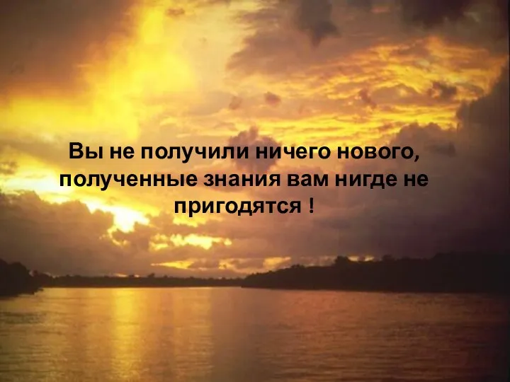 Вы не получили ничего нового, полученные знания вам нигде не пригодятся !