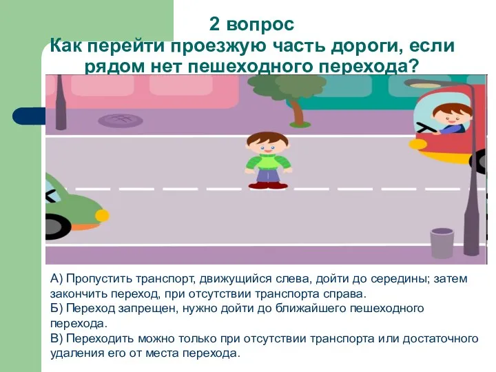 2 вопрос Как перейти проезжую часть дороги, если рядом нет пешеходного перехода? А)