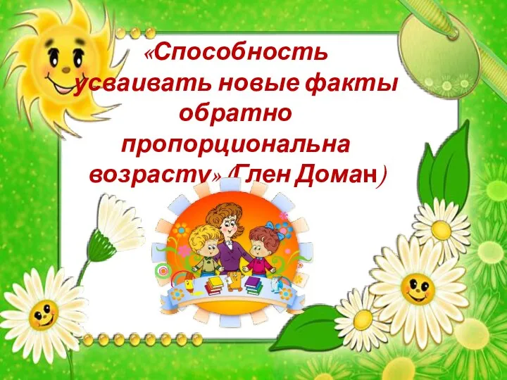 «Способность усваивать новые факты обратно пропорциональна возрасту» (Глен Доман)