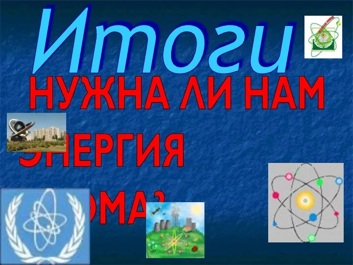 Итоги НУЖНА ЛИ НАМ ЭНЕРГИЯ АТОМА?